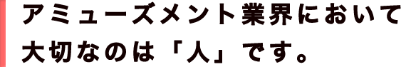 アミューズメント業界において大切なのは「人」です。